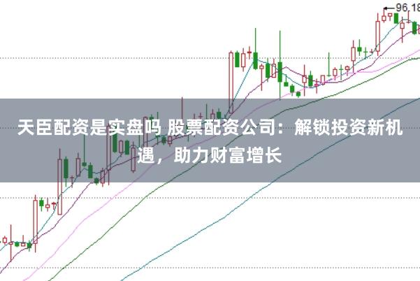 天臣配资是实盘吗 股票配资公司：解锁投资新机遇，助力财富增长