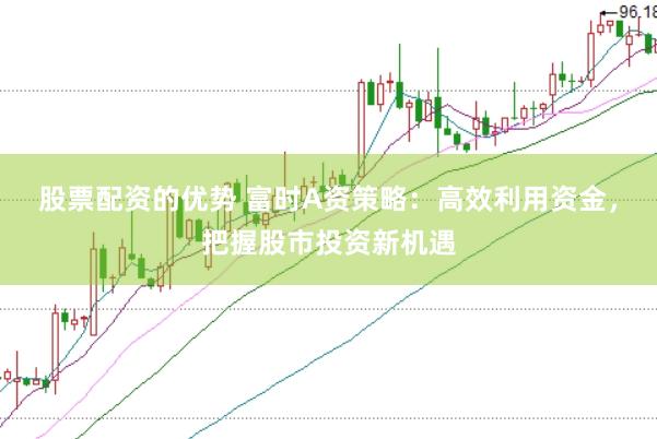股票配资的优势 富时A资策略：高效利用资金，把握股市投资新机遇