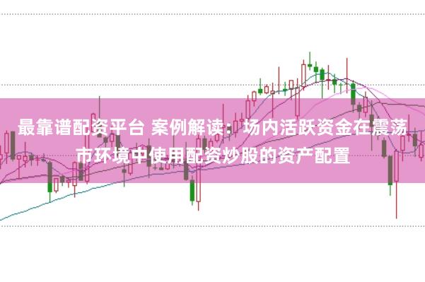 最靠谱配资平台 案例解读：场内活跃资金在震荡市环境中使用配资炒股的资产配置