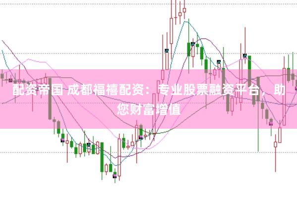 配资帝国 成都福禧配资：专业股票融资平台，助您财富增值