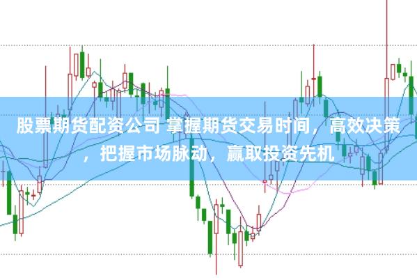 股票期货配资公司 掌握期货交易时间，高效决策，把握市场脉动，赢取投资先机