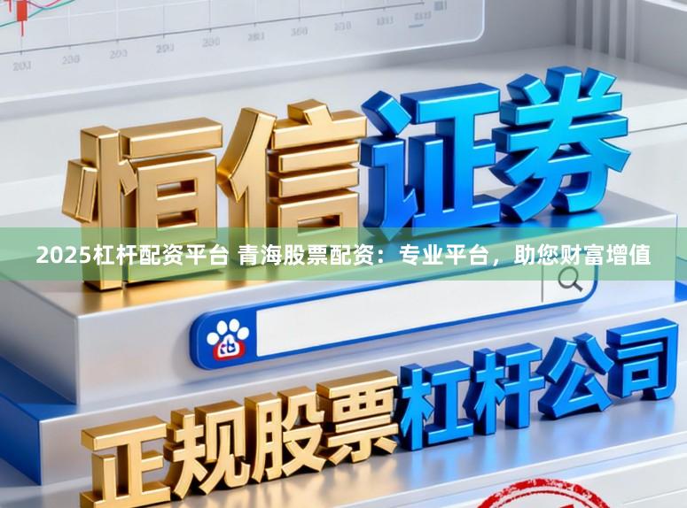 2025杠杆配资平台 青海股票配资：专业平台，助您财富增值