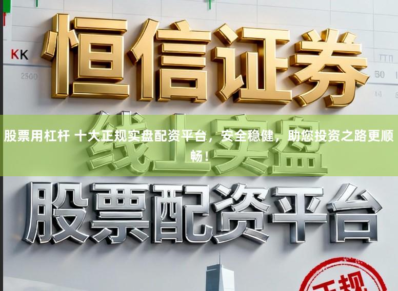 股票用杠杆 十大正规实盘配资平台，安全稳健，助您投资之路更顺畅！