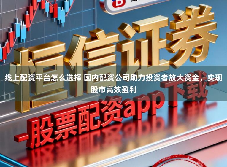 线上配资平台怎么选择 国内配资公司助力投资者放大资金，实现股市高效盈利
