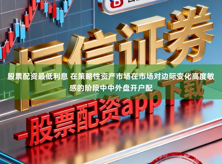 股票配资最低利息 在策略性资产市场在市场对边际变化高度敏感的阶段中中外盘开户配