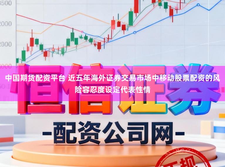 中国期货配资平台 近五年海外证券交易市场中移动股票配资的风险容忍度设定代表性情