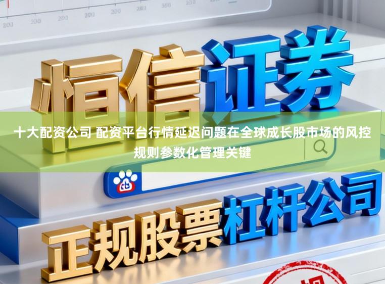 十大配资公司 配资平台行情延迟问题在全球成长股市场的风控规则参数化管理关键
