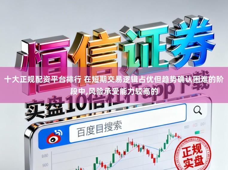 十大正规配资平台排行 在短期交易逻辑占优但趋势确认困难的阶段中,风险承受能力较高的