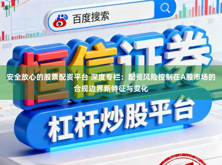 安全放心的股票配资平台 深度专栏：配资风险控制在A股市场的合规边界新特征与变化